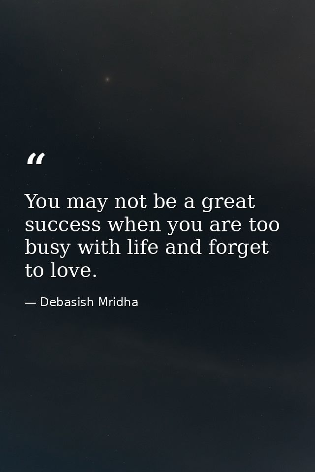 You may not be a great success when you are too busy with life and forget to love. — Debasish Mridha