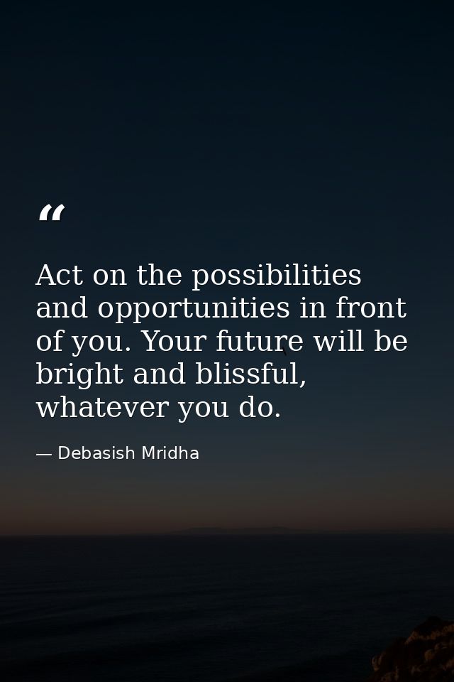 Act on the possibilities and opportunities in front of you. Your future will be bright and blissful, whatever you do. — Debasish Mridha