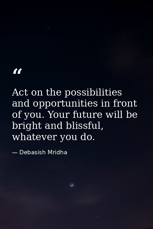 Act on the possibilities and opportunities in front of you. Your future will be bright and blissful, whatever you do. — Debasish Mridha