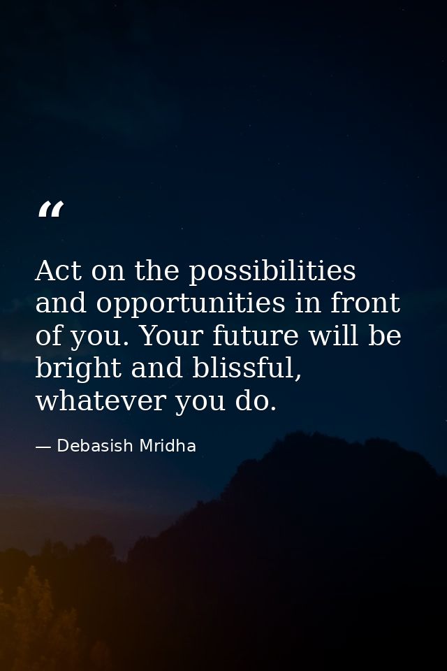 Act on the possibilities and opportunities in front of you. Your future will be bright and blissful, whatever you do. — Debasish Mridha