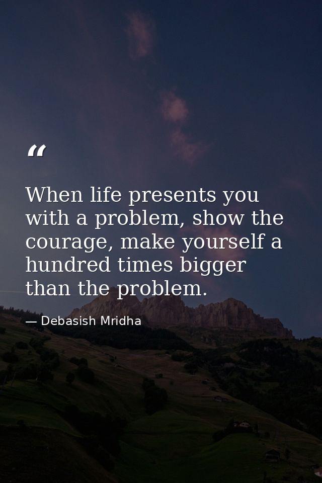 When life presents you with a problem, show the courage, make yourself a hundred times bigger than the problem. — Debasish Mridha