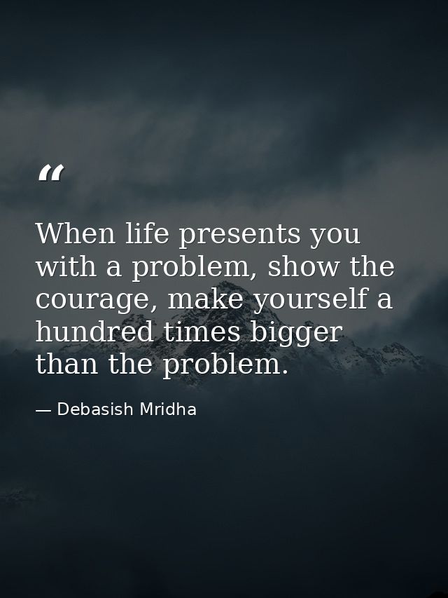 When life presents you with a problem, show the courage, make yourself a hundred times bigger than the problem. — Debasish Mridha