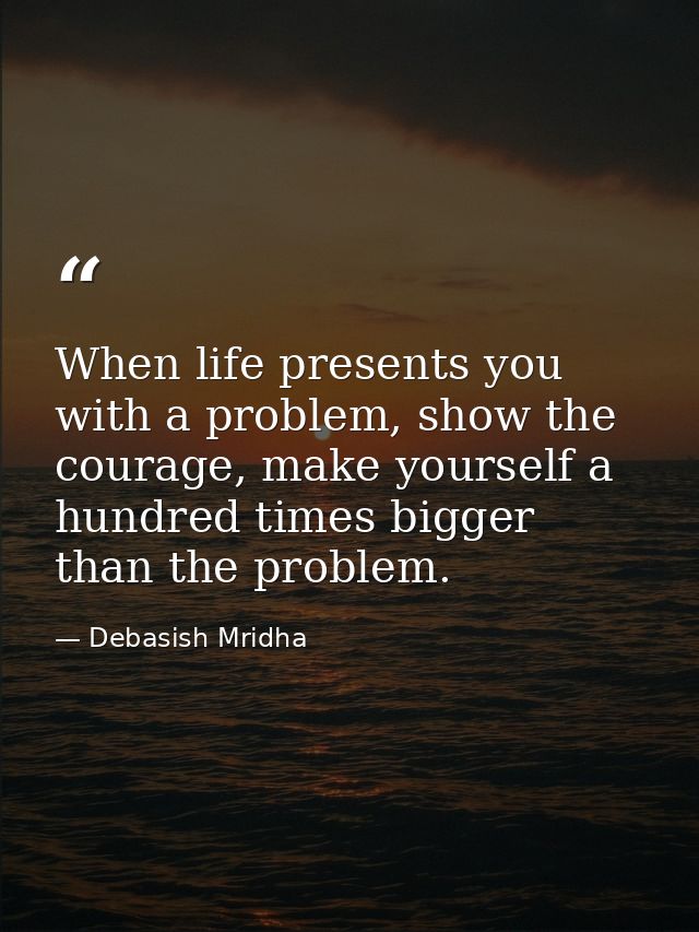 When life presents you with a problem, show the courage, make yourself a hundred times bigger than the problem. — Debasish Mridha
