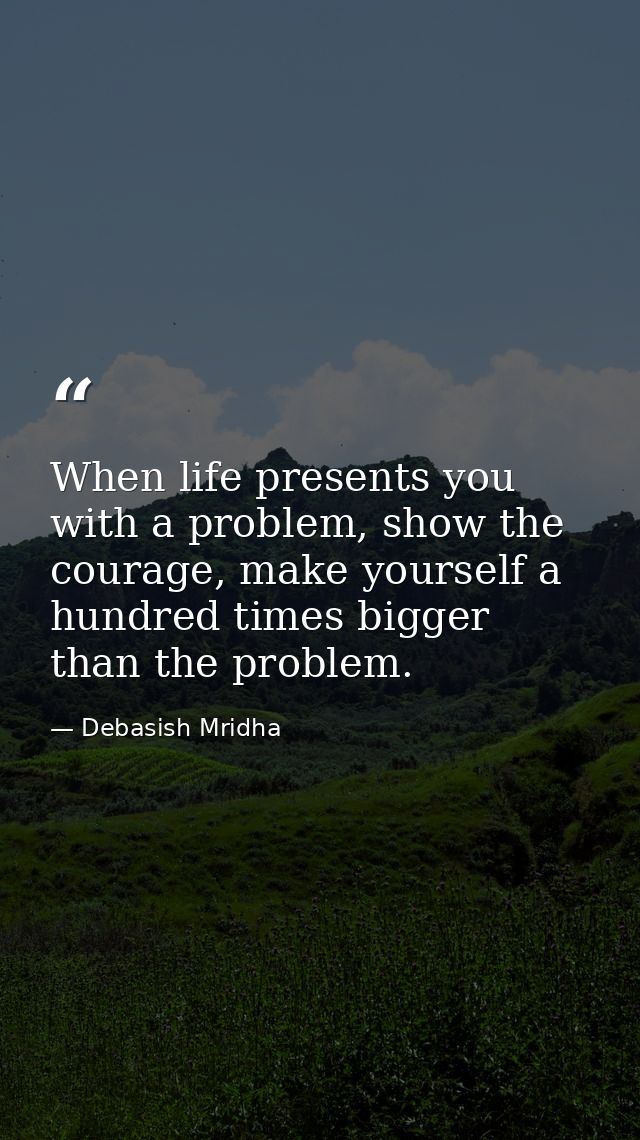 When life presents you with a problem, show the courage, make yourself a hundred times bigger than the problem. — Debasish Mridha
