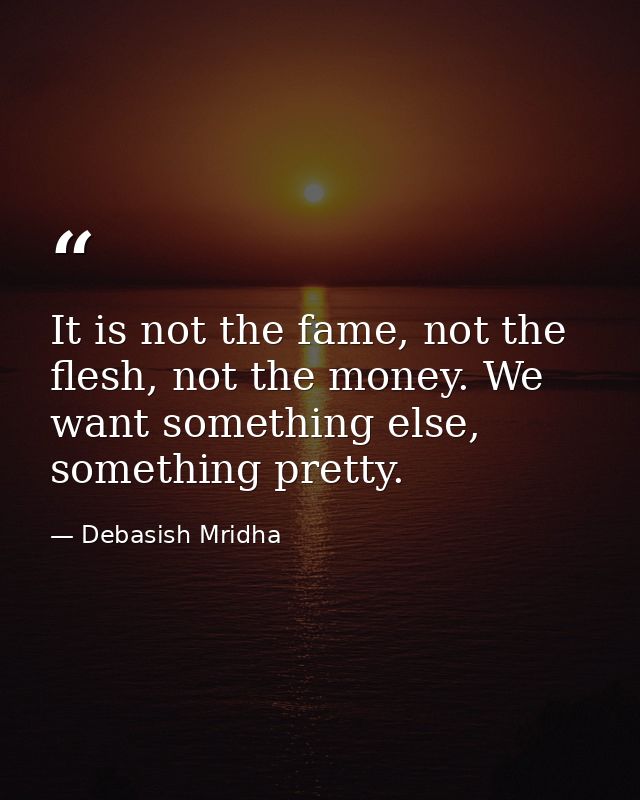 It is not the fame, not the flesh, not the money. We want something else, something pretty. — Debasish Mridha