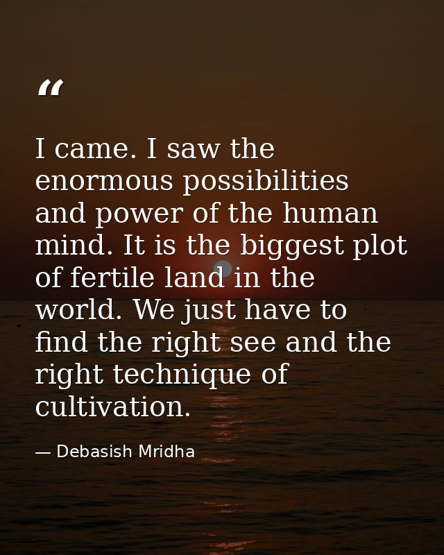 I came. I saw the enormous possibilities and power of the human mind. It is the biggest plot of fertile land in the worl — Debasish Mridha