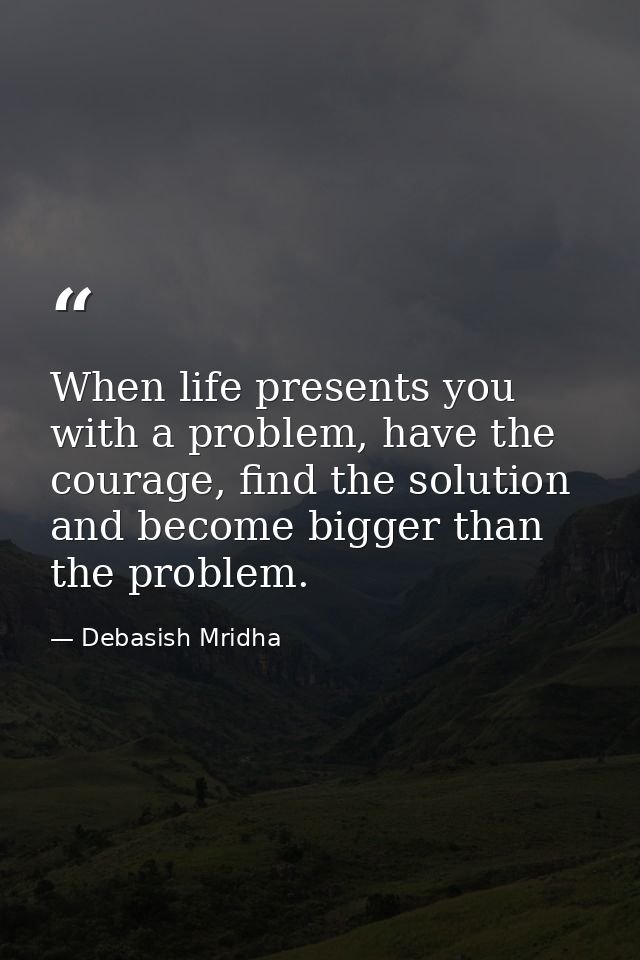 When life presents you with a problem, have the courage, find the solution and become bigger than the problem. — Debasish Mridha