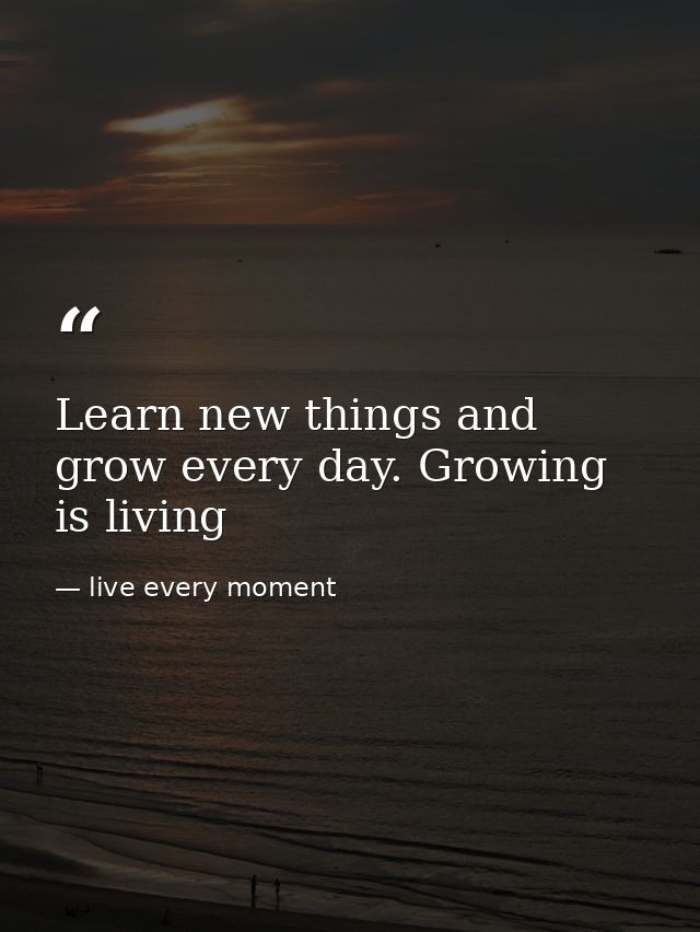 Learn new things and grow every day. Growing is living — live every moment
