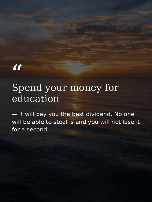 Spend your money for education — it will pay you the best dividend. No one will be able to steal is and you will not lose it for a second.