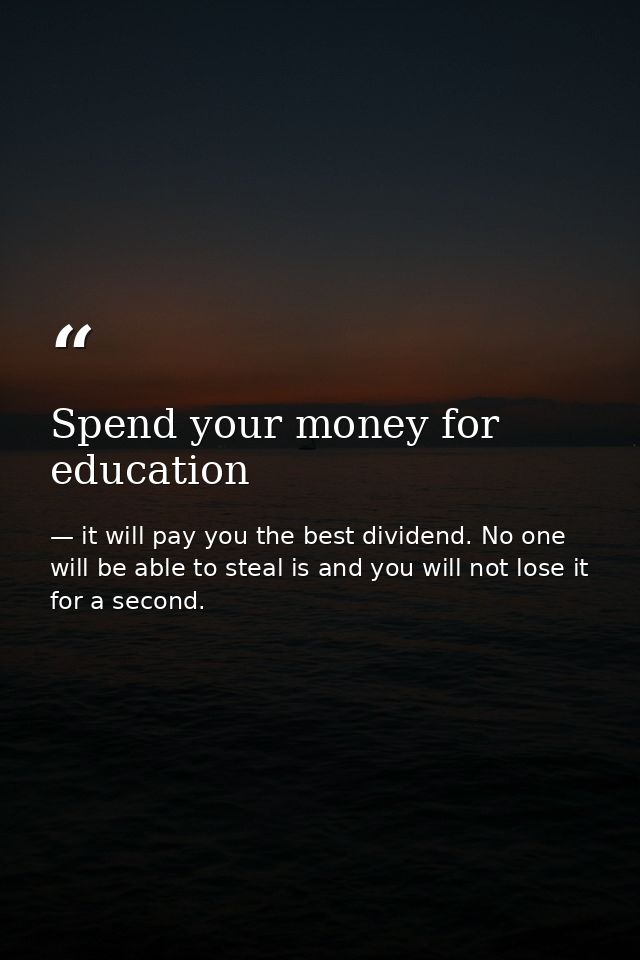 Spend your money for education — it will pay you the best dividend. No one will be able to steal is and you will not lose it for a second.