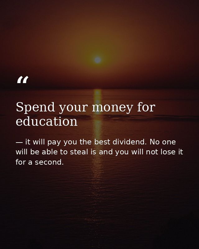 Spend your money for education — it will pay you the best dividend. No one will be able to steal is and you will not lose it for a second.