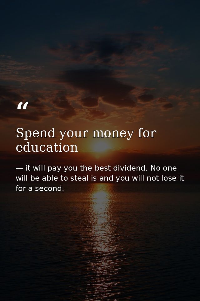 Spend your money for education — it will pay you the best dividend. No one will be able to steal is and you will not lose it for a second.