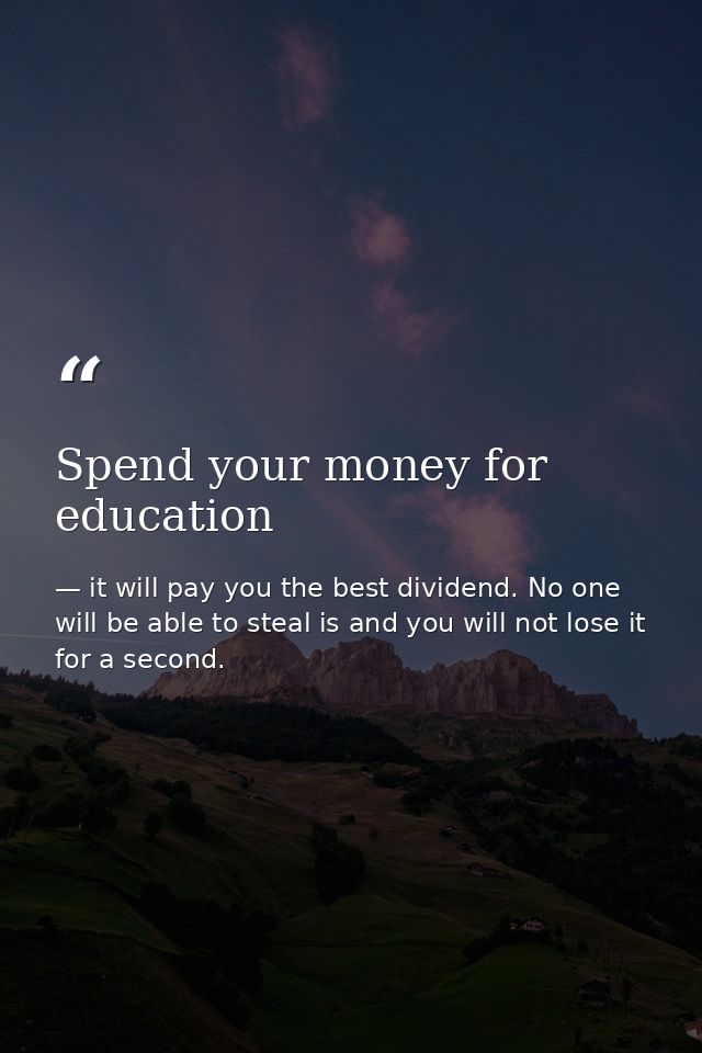 Spend your money for education — it will pay you the best dividend. No one will be able to steal is and you will not lose it for a second.