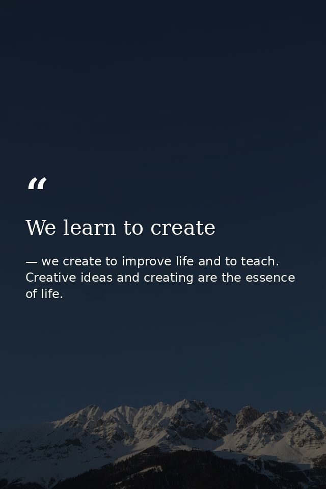 We learn to create — we create to improve life and to teach. Creative ideas and creating are the essence of life.