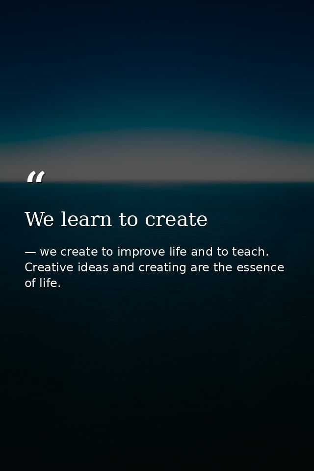 We learn to create — we create to improve life and to teach. Creative ideas and creating are the essence of life.