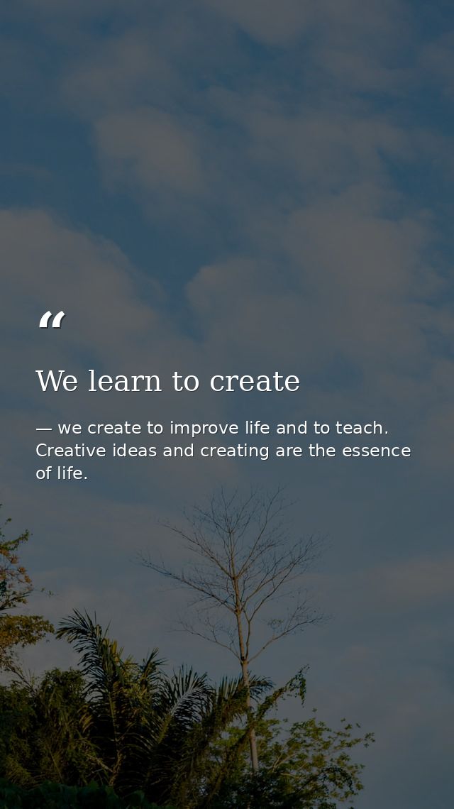 We learn to create — we create to improve life and to teach. Creative ideas and creating are the essence of life.