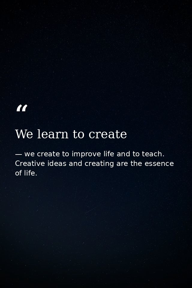 We learn to create — we create to improve life and to teach. Creative ideas and creating are the essence of life.
