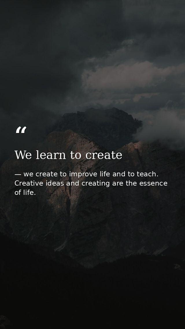 We learn to create — we create to improve life and to teach. Creative ideas and creating are the essence of life.