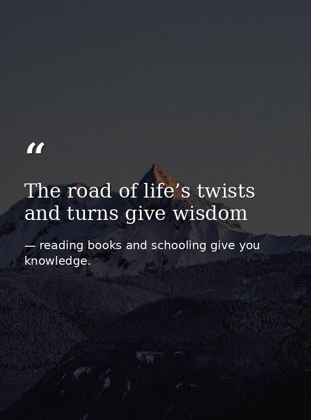 The road of life’s twists and turns give wisdom — reading books and schooling give you knowledge.