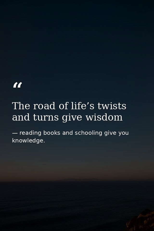 The road of life’s twists and turns give wisdom — reading books and schooling give you knowledge.