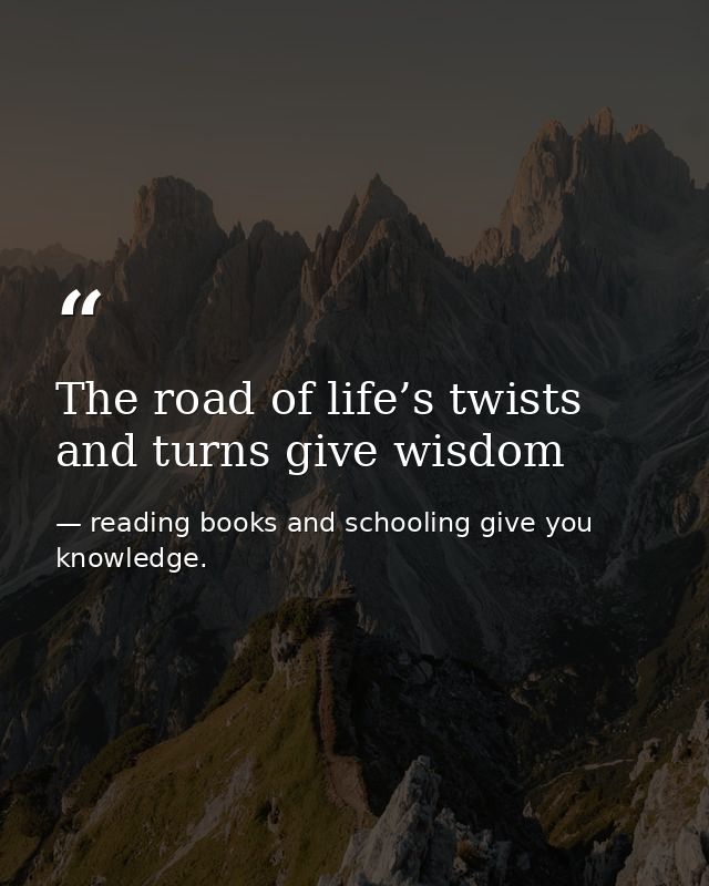 The road of life’s twists and turns give wisdom — reading books and schooling give you knowledge.