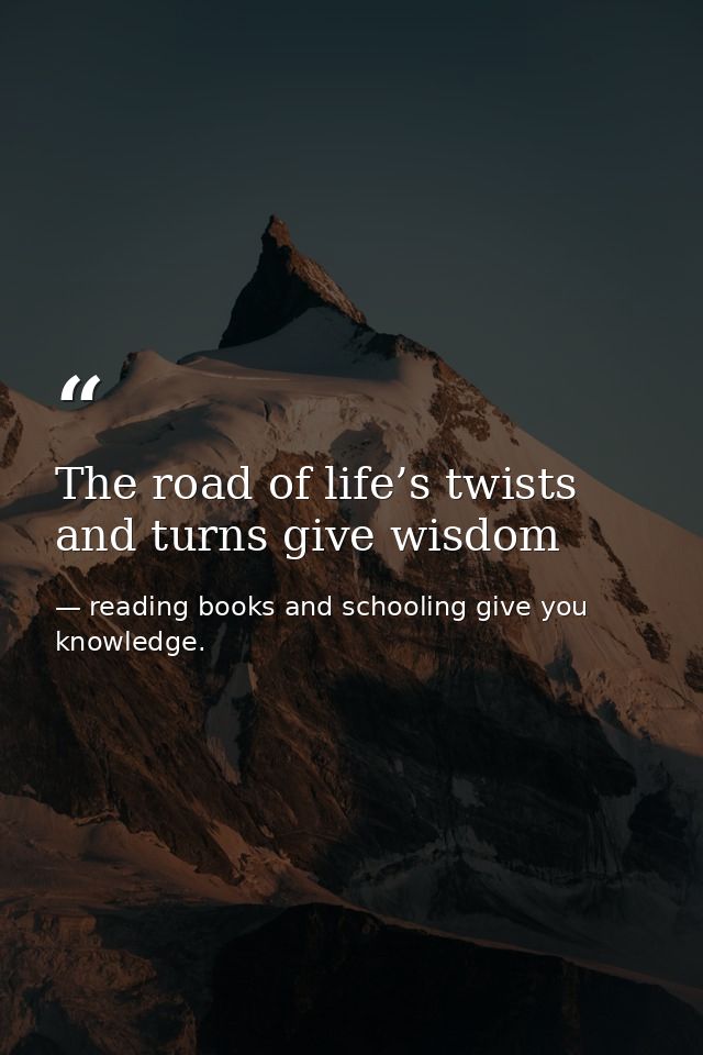 The road of life’s twists and turns give wisdom — reading books and schooling give you knowledge.