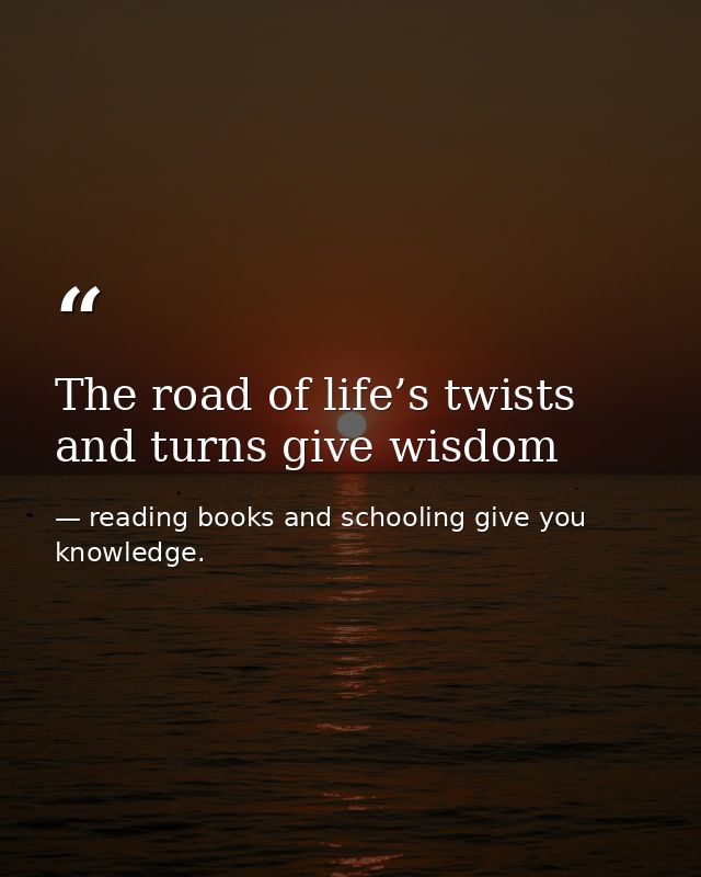 The road of life’s twists and turns give wisdom — reading books and schooling give you knowledge.