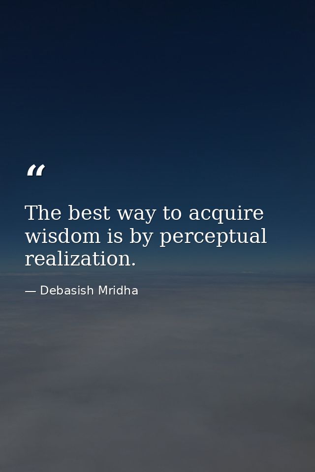 The best way to acquire wisdom is by perceptual realization. — Debasish Mridha