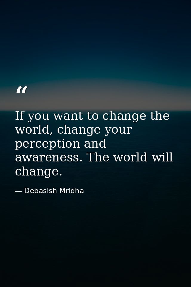 If you want to change the world, change your perception and awareness. The world will change. — Debasish Mridha