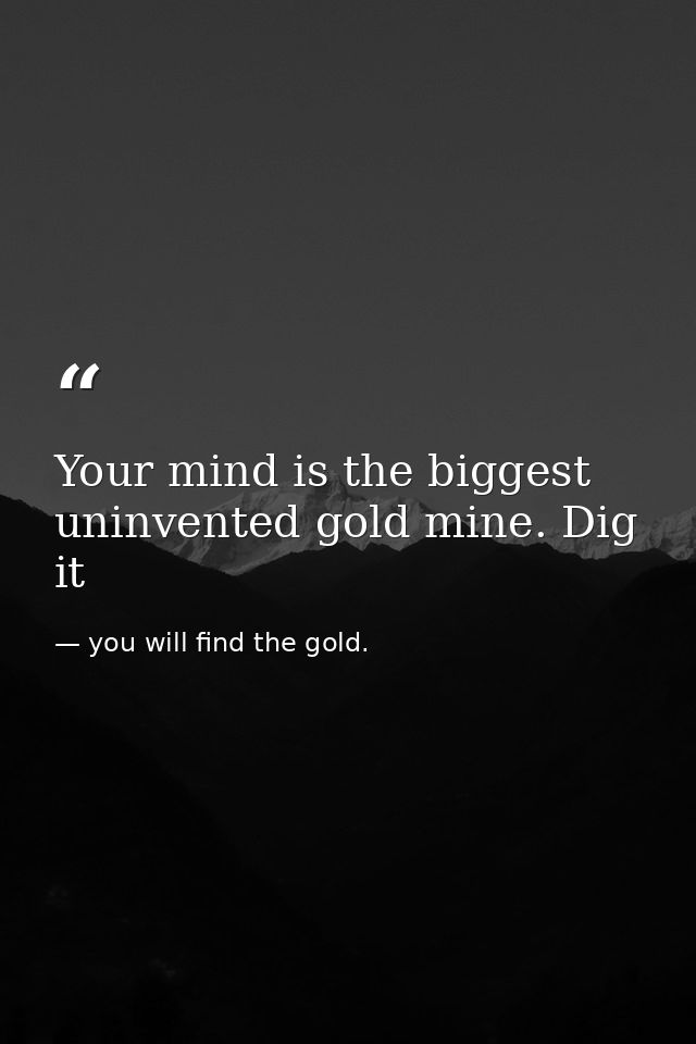 Your mind is the biggest uninvented gold mine. Dig it — you will find the gold.