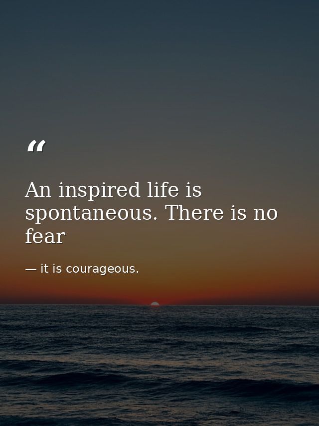An inspired life is spontaneous. There is no fear — it is courageous.