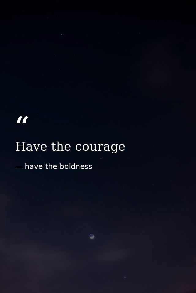 Have the courage — have the boldness