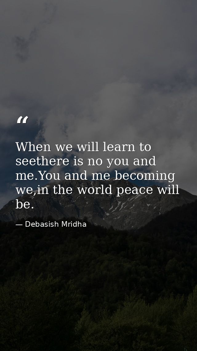 When we will learn to seethere is no you and me.You and me becoming we,in the world peace will be. — Debasish Mridha
