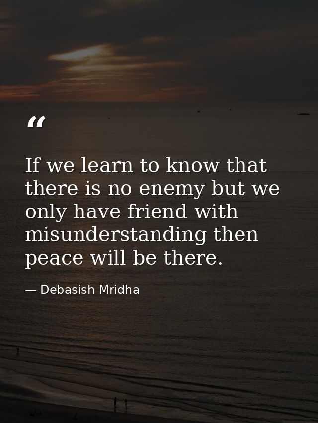 If we learn to know that there is no enemy but we only have friend with misunderstanding then peace will be there. — Debasish Mridha