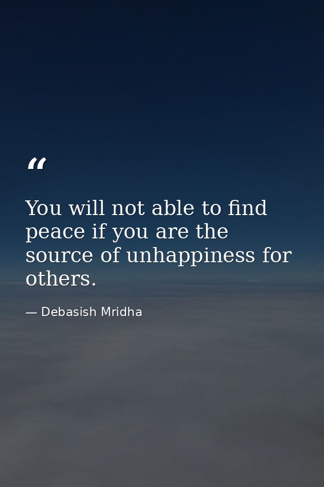 You will not able to find peace if you are the source of unhappiness for others. — Debasish Mridha