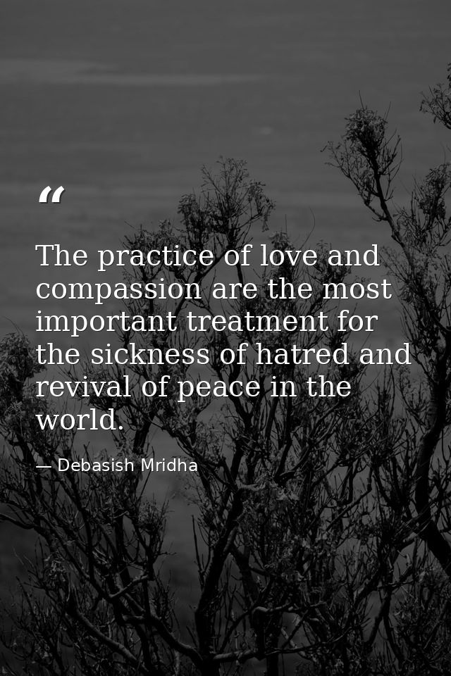 The practice of love and compassion are the most important treatment for the sickness of hatred and revival of peace in  — Debasish Mridha