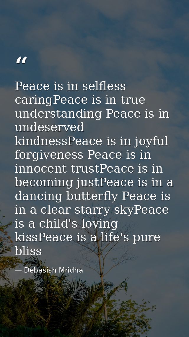 Peace is in selfless caringPeace is in true understanding Peace is in undeserved kindnessPeace is in joyful forgiveness  — Debasish Mridha