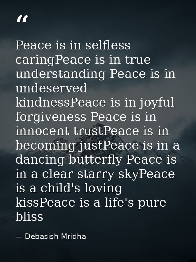 Peace is in selfless caringPeace is in true understanding Peace is in undeserved kindnessPeace is in joyful forgiveness  — Debasish Mridha