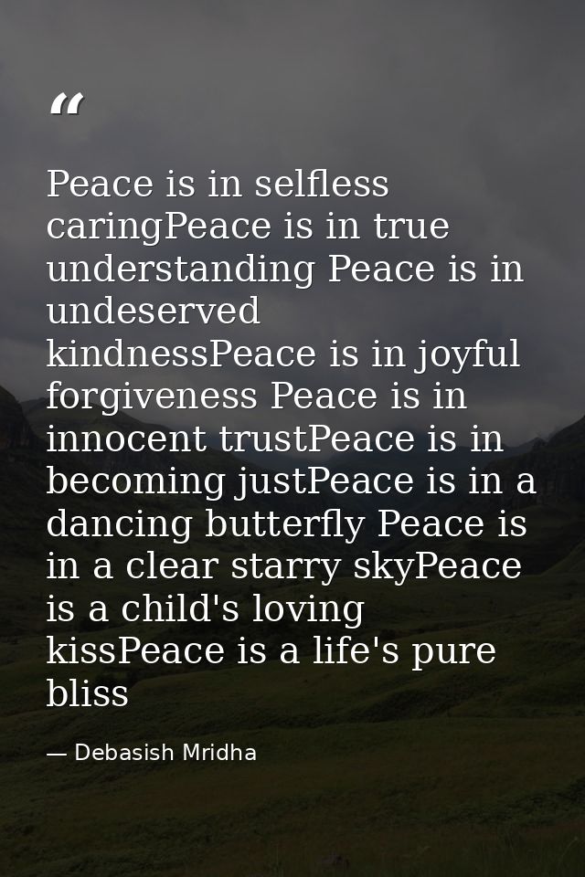 Peace is in selfless caringPeace is in true understanding Peace is in undeserved kindnessPeace is in joyful forgiveness  — Debasish Mridha