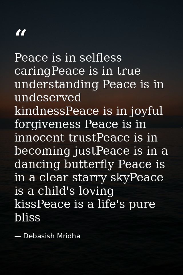 Peace is in selfless caringPeace is in true understanding Peace is in undeserved kindnessPeace is in joyful forgiveness  — Debasish Mridha