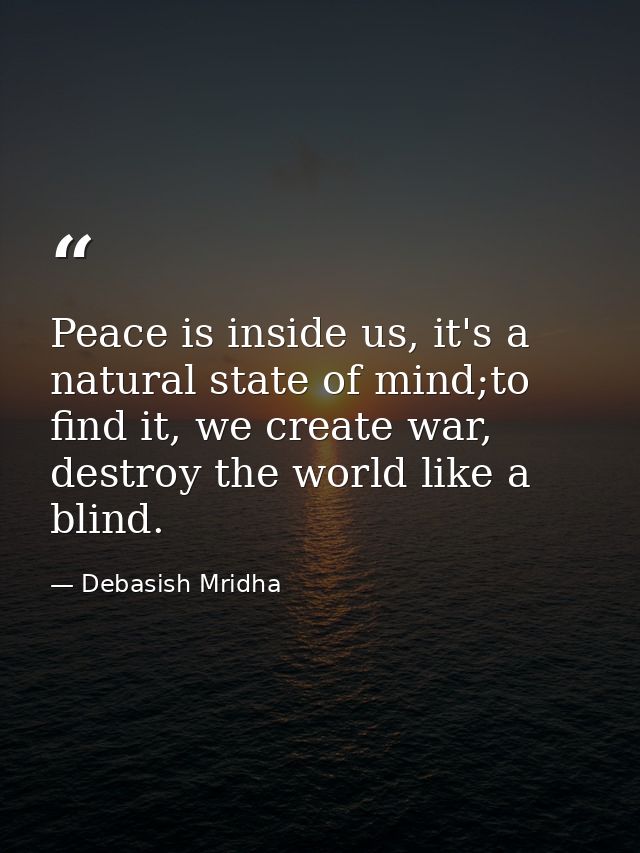 Peace is inside us, it's a natural state of mind;to find it, we create war, destroy the world like a blind. — Debasish Mridha