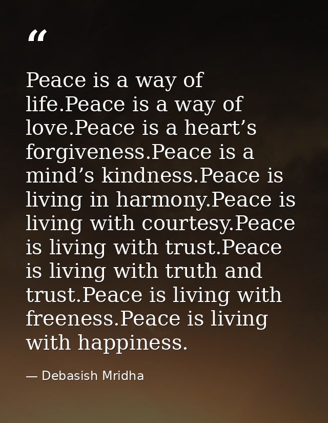 Peace is a way of life.Peace is a way of love.Peace is a heart’s forgiveness.Peace is a mind’s kindness.Peace is living  — Debasish Mridha