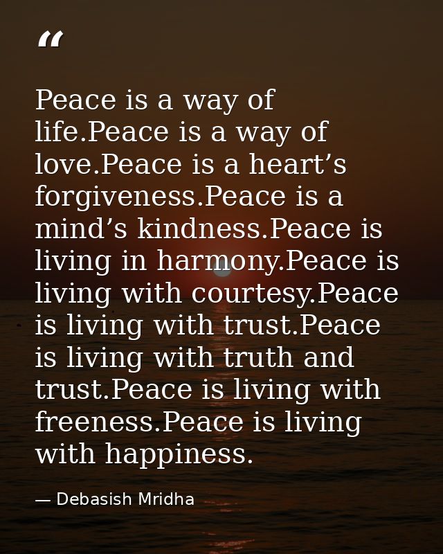Peace is a way of life.Peace is a way of love.Peace is a heart’s forgiveness.Peace is a mind’s kindness.Peace is living  — Debasish Mridha