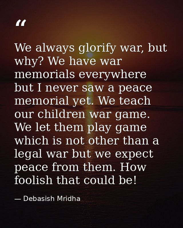 We always glorify war, but why? We have war memorials everywhere but I never saw a peace memorial yet. We teach our chil — Debasish Mridha