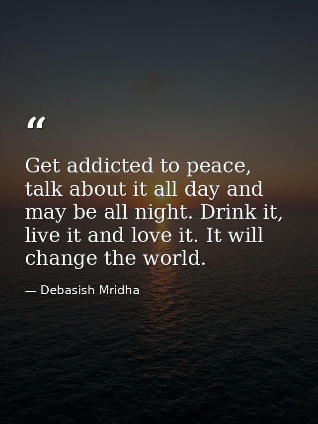 Get addicted to peace, talk about it all day and may be all night. Drink it, live it and love it. It will change the wor — Debasish Mridha