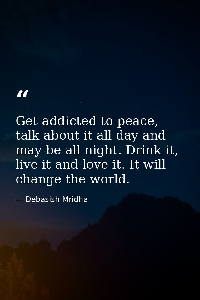 Get addicted to peace, talk about it all day and may be all night. Drink it, live it and love it. It will change the wor — Debasish Mridha