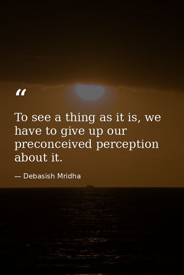 To see a thing as it is, we have to give up our preconceived perception about it. — Debasish Mridha