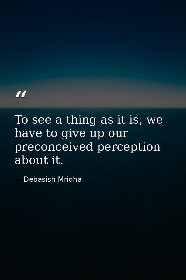 To see a thing as it is, we have to give up our preconceived perception about it. — Debasish Mridha