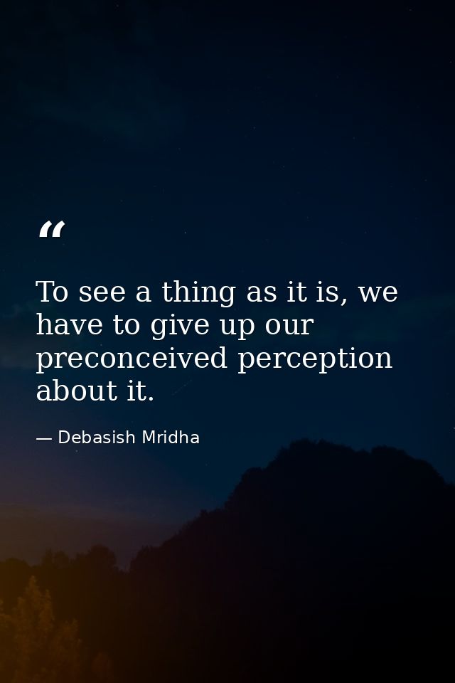 To see a thing as it is, we have to give up our preconceived perception about it. — Debasish Mridha