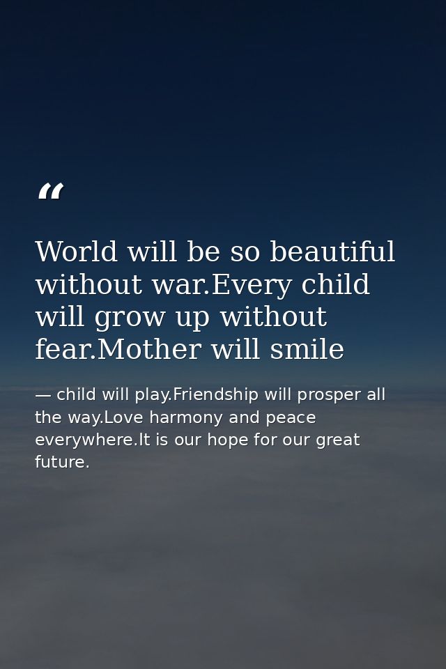 World will be so beautiful without war.Every child will grow up without fear.Mother will smile — child will play.Friendship will prosper all the way.Love harmony and peace everywhere.It is our hope for our great future.